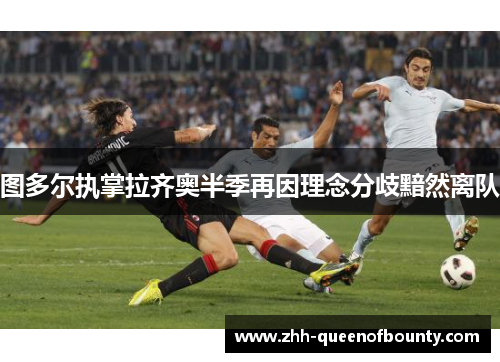 图多尔执掌拉齐奥半季再因理念分歧黯然离队 图多尔执掌拉齐奥半季再因理念分歧黯然离队